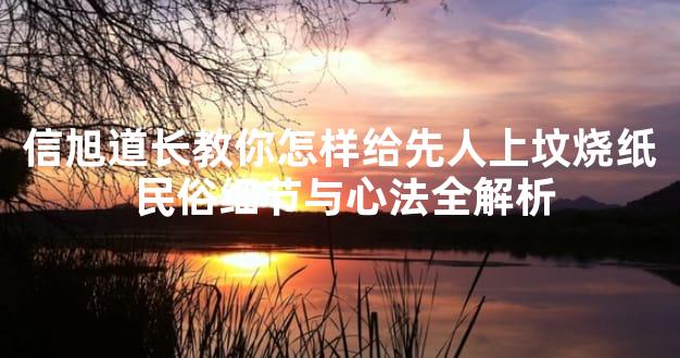 信旭道长教你怎样给先人上坟烧纸 民俗细节与心法全解析